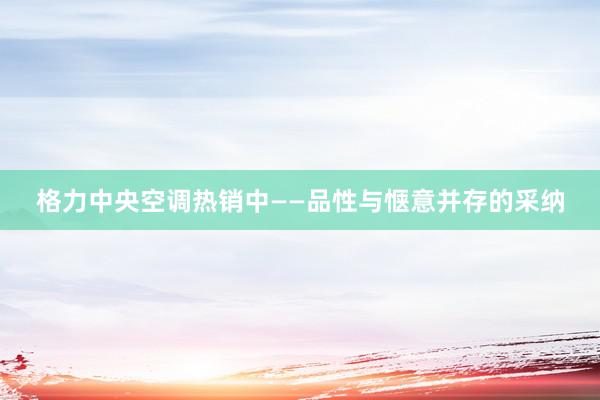 格力中央空调热销中——品性与惬意并存的采纳